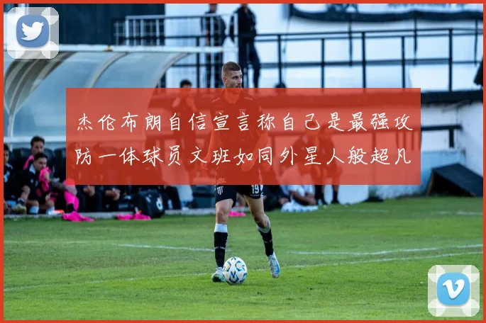 杰伦布朗自信宣言称自己是最强攻防一体球员文班如同外星人般超凡脱俗