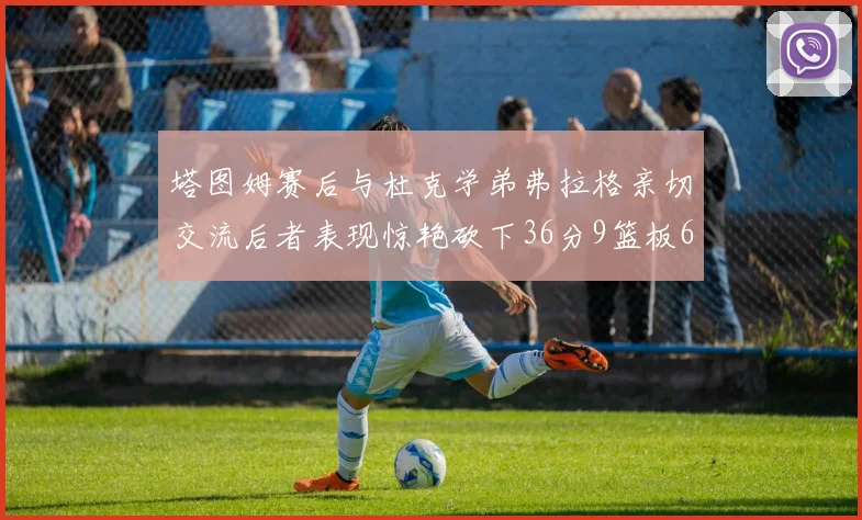 塔图姆赛后与杜克学弟弗拉格亲切交流后者表现惊艳砍下36分9篮板6助攻