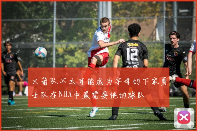 火箭队不太可能成为字母的下家勇士队在NBA中最需要他的球队