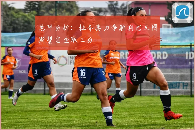 意甲分析：拉齐奥力争胜利尤文图斯誓言全取三分