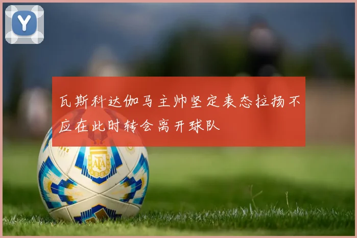 瓦斯科达伽马主帅坚定表态拉扬不应在此时转会离开球队