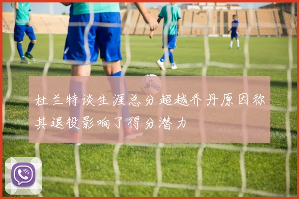杜兰特谈生涯总分超越乔丹原因称其退役影响了得分潜力