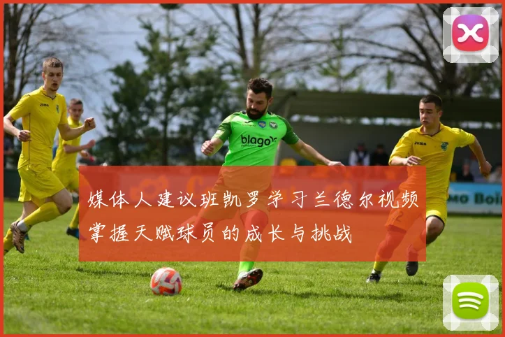 媒体人建议班凯罗学习兰德尔视频掌握天赋球员的成长与挑战
