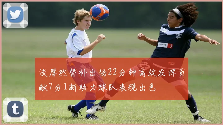 淡厚然替补出场22分钟高效发挥贡献7分1断助力球队表现出色