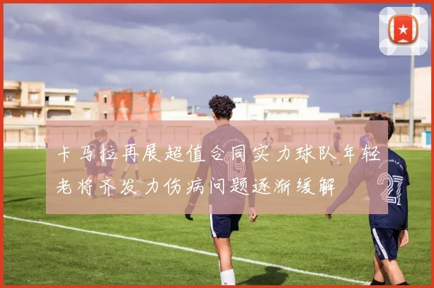 卡马拉再展超值合同实力球队年轻老将齐发力伤病问题逐渐缓解
