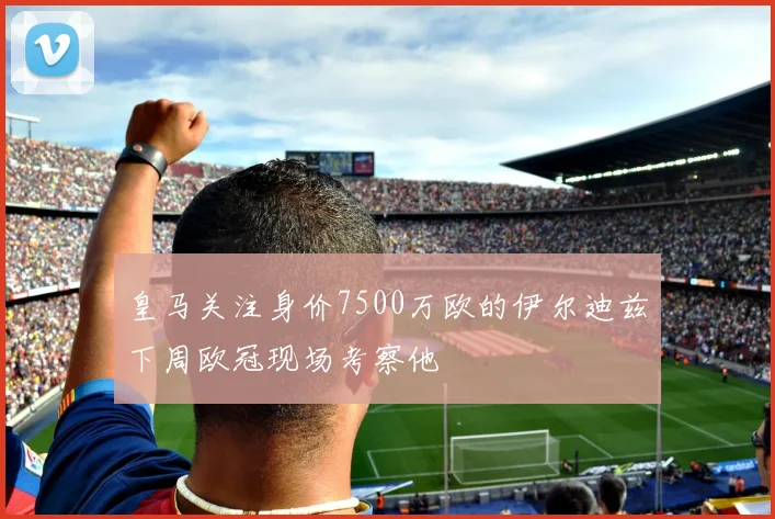 皇马关注身价7500万欧的伊尔迪兹下周欧冠现场考察他