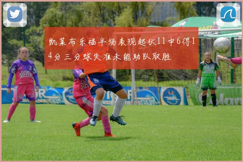 凯莱布乐福半场表现起伏11中6得14分三分球失准未能助队取胜