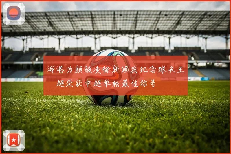 海港为颜骏凌徐新颁发纪念球衣王燊超荣获中超单轮最佳称号