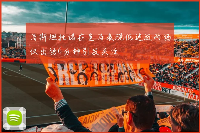 马斯坦托诺在皇马表现低迷近两场仅出场6分钟引发关注