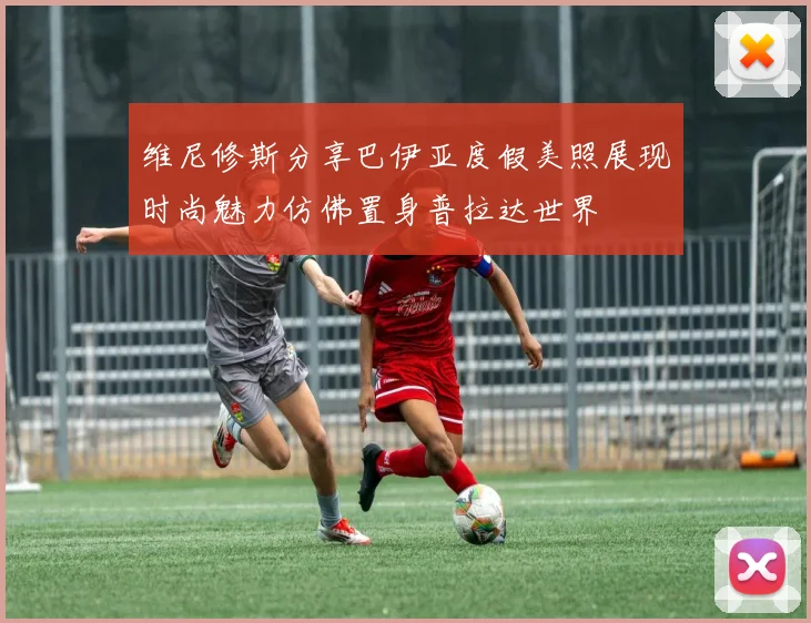 维尼修斯分享巴伊亚度假美照展现时尚魅力仿佛置身普拉达世界