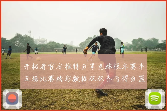 开拓者官方推特分享克林根本赛季五场比赛精彩数据双双齐飞得分篮板全能表现