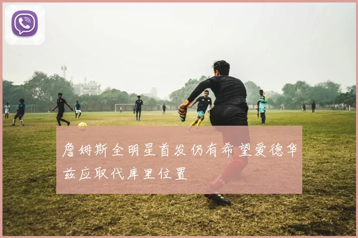 詹姆斯全明星首发仍有希望爱德华兹应取代库里位置