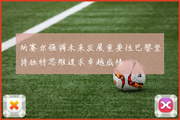 纳赛尔强调未来发展重要性巴黎坚持独特思维追求卓越成绩