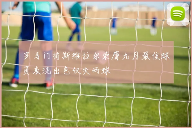 罗马门将斯维拉尔荣膺九月最佳球员表现出色仅失两球
