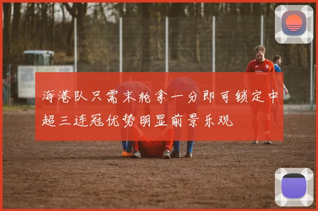 海港队只需末轮拿一分即可锁定中超三连冠优势明显前景乐观