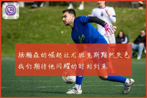 杨瀚森的崛起让尤班克斯黯然失色我们期待他闪耀的时刻到来