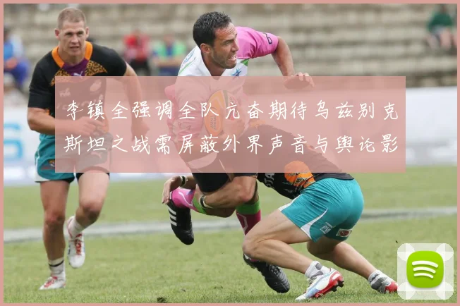 李镇全强调全队亢奋期待乌兹别克斯坦之战需屏蔽外界声音与舆论影响