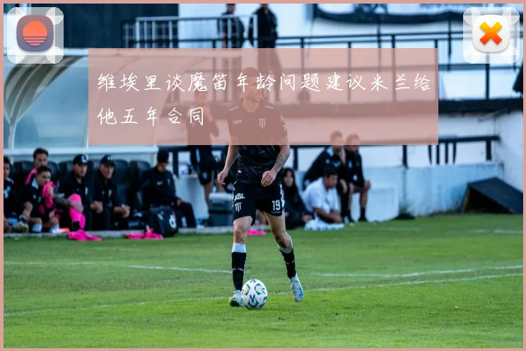 维埃里谈魔笛年龄问题建议米兰给他五年合同