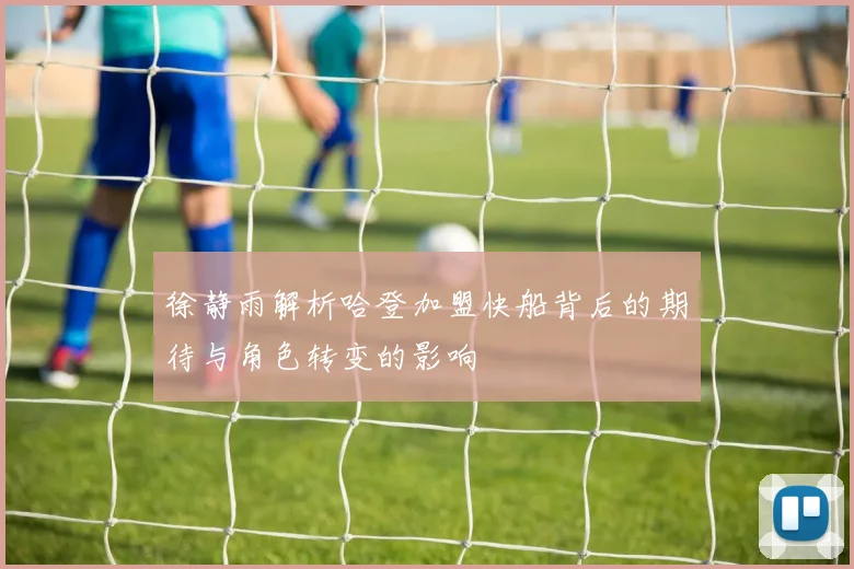徐静雨解析哈登加盟快船背后的期待与角色转变的影响