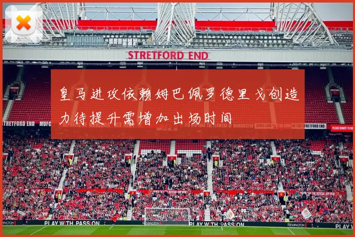 皇马进攻依赖姆巴佩罗德里戈创造力待提升需增加出场时间
