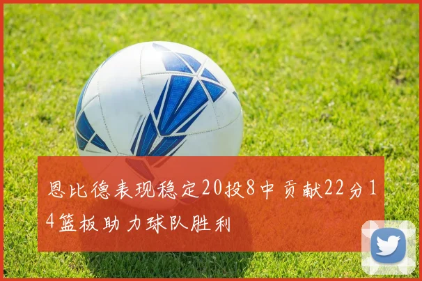 恩比德表现稳定20投8中贡献22分14篮板助力球队胜利