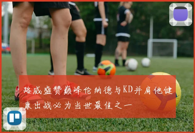 路威盛赞巅峰伦纳德与KD并肩他健康出战必为当世最佳之一